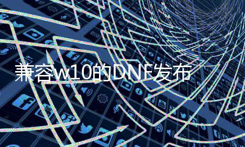 兼容w10的DNF发布网（dnfwin10兼容性设置）