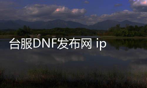 台服DNF发布网 ip怎么改（dnf台服ui界面修改）