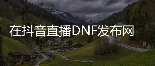 在抖音直播DNF发布网为什么不管（抖音上的dnf什么什么服是啥）