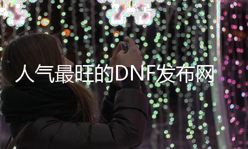 人气最旺的DNF发布网天启直播（DNF发布网天启者最新加点）