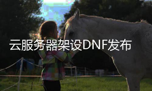 云服务器架设DNF发布网全教程（dnf服务端架设教程）