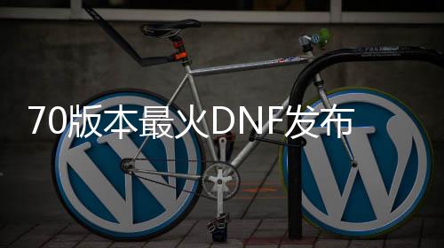 70版本最火DNF发布网（DNF发布网 70版本）