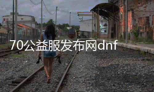 70公益服发布网dnf怎么玩,70公益服发布网dnf装备推荐