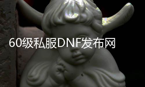 60级私服DNF发布网（DNF发布网与勇士60怀旧版）