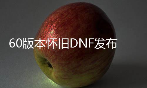 60版本怀旧DNF发布网（DNF发布网60版本怀旧服下载）