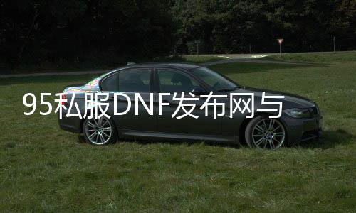 95私服DNF发布网与勇士（DNF发布网95版本什么时候出来的）