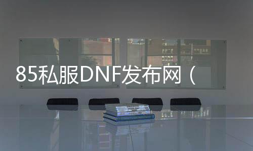 85私服DNF发布网（DNF发布网85版本什么时候开始的）