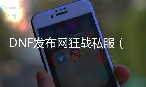 DNF发布网狂战私服（DNF发布网狂战好玩吗）