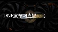 DNF发布网直播pk（dnf官网直播）