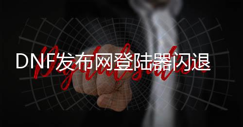 DNF发布网登陆器闪退（dnf登陆闪退解决方法）