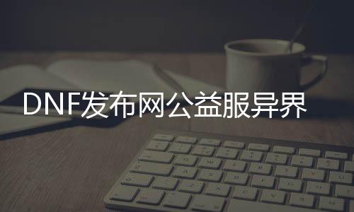 DNF发布网公益服异界（dnf异界开放时间）