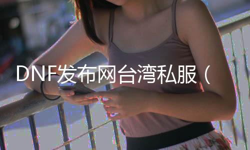 DNF发布网台湾私服（DNF发布网台服gm）