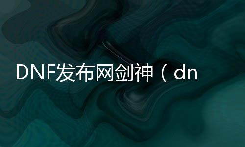 DNF发布网剑神（dnf2021剑神）