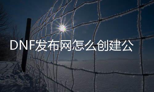 DNF发布网怎么创建公会（dnf自建公会）