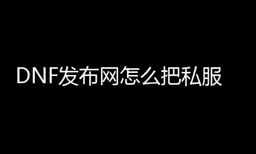 DNF发布网怎么把私服文件删除（怎么把DNF发布网彻底删除）