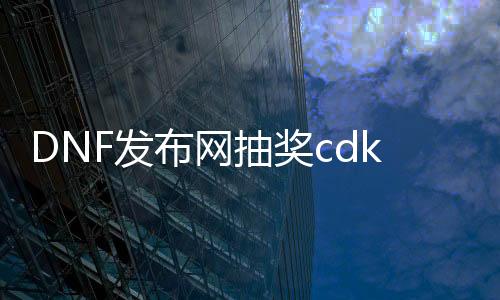 DNF发布网抽奖cdk如何盗取（dnf的cdkey怎么获得）