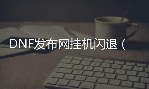 DNF发布网挂机闪退（dnf挂机死机的三种解决办法）