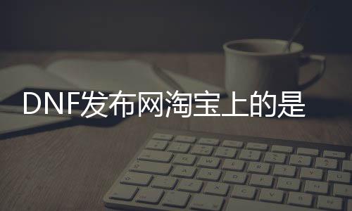 DNF发布网淘宝上的是私服吗（淘宝买DNF发布网）