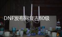 DNF发布网复古80级私服（86复古DNF发布网）