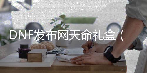 DNF发布网天命礼盒（dnf天命英雄特别宝物礼盒）