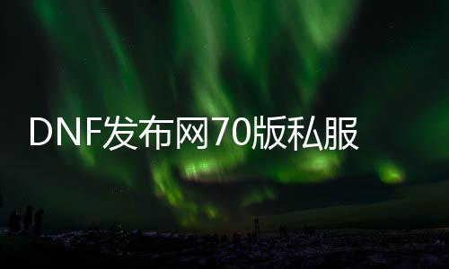 DNF发布网70版私服独家特色（DNF发布网70版本下载）