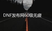 DNF发布网60级无疲劳（DNF发布网96级没疲劳干什么）