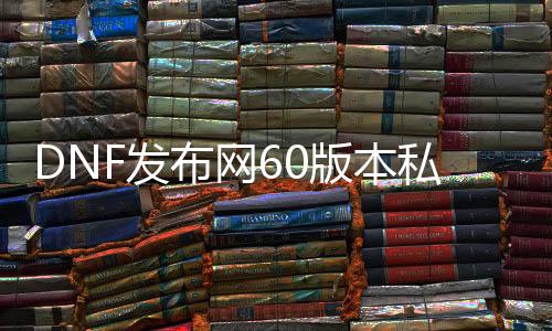 DNF发布网60版本私服在哪（DNF发布网与勇士60怀旧版手游）