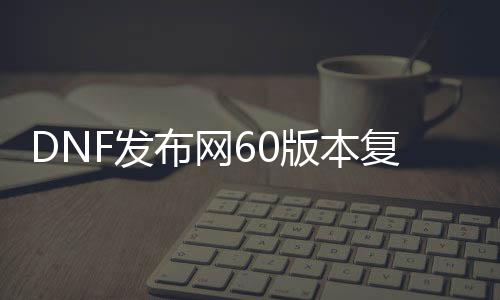 DNF发布网60版本复古私服（复古DNF发布网60版本DNF发布网能信吗）