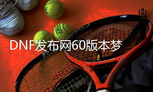 DNF发布网60版本梦回（DNF发布网与勇士60版本回忆）