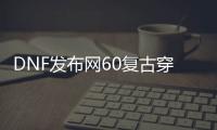 DNF发布网60复古穿搭（DNF发布网 复古60版本是怎么回事）