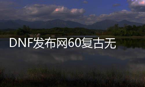 DNF发布网60复古无限疲劳（60级复古DNF发布网）