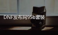 DNF发布网95b套装（DNF发布网 95装备）