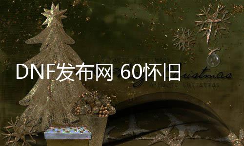 DNF发布网 60怀旧私服氪金吗（DNF发布网60版本怀旧服是真的吗）