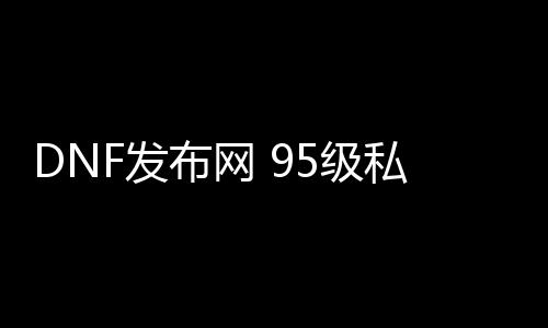 DNF发布网 95级私服（95版本DNF发布网）