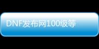 DNF发布网100级等级补丁（DNF发布网更新100级）