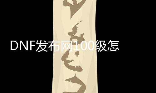 DNF发布网100级怎么玩（100版本DNF发布网怎么赚钱）