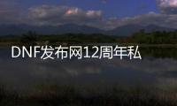 DNF发布网12周年私服（DNF发布网12周年庆活动时间）