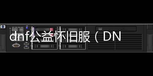 dnf公益怀旧服（DNF发布网60级公益服发布网）