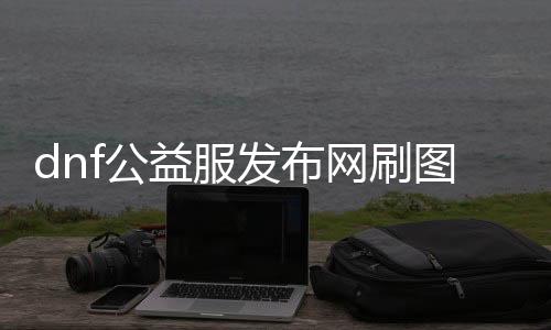 dnf公益服发布网刷图（快速提升等级的有效方法）