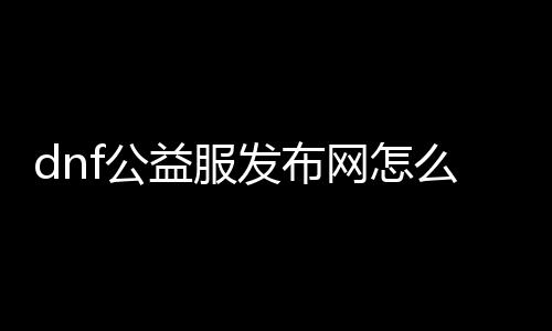 dnf公益服发布网怎么运作,如何开启dnf公益服发布网