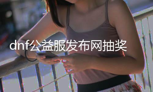 dnf公益服发布网抽奖视频（参与dnf公益服发布网抽奖活动的方法）