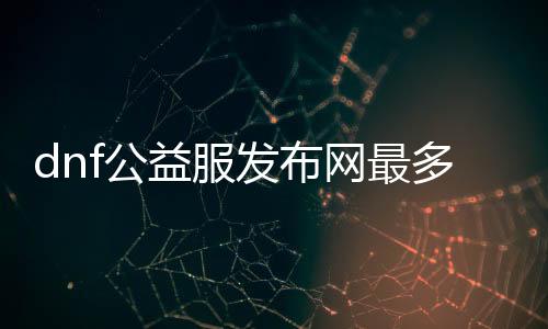 dnf公益服发布网最多人（排行榜公布最受欢迎的dnf公益服发布网）