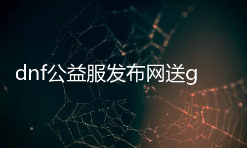 dnf公益服发布网送g,m权限（免费领取游戏内货币和特权）