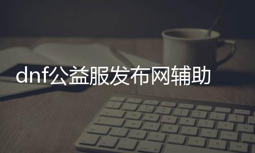 dnf公益服发布网辅助免费的外挂（dnf公益服发布网辅助吧）