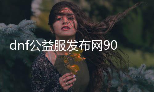 dnf公益服发布网90级无cd无充值（体验最新版本的游戏乐趣）