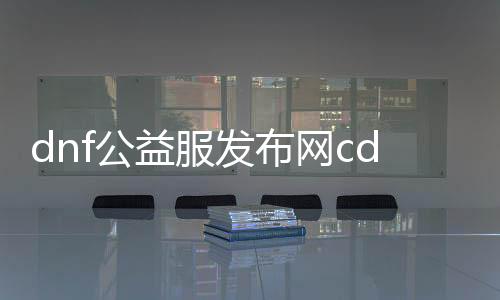 dnf公益服发布网cdk大全（最新的dnf公益服发布网cdk分享）