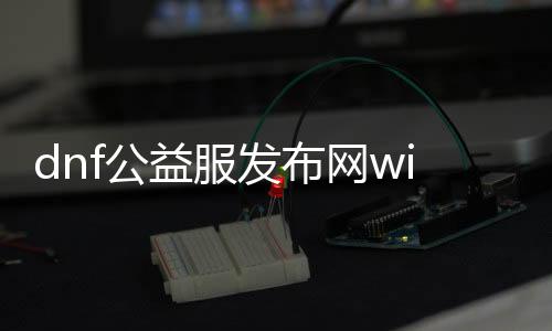 dnf公益服发布网win10版（最新版本下载及安装教程）