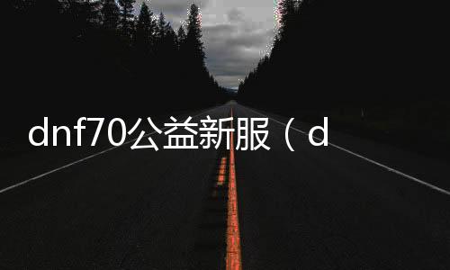 dnf70公益新服（dnf公益服发布网90版本）