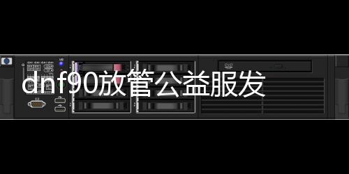 dnf90放管公益服发布网（dnf纯公益服发布网）