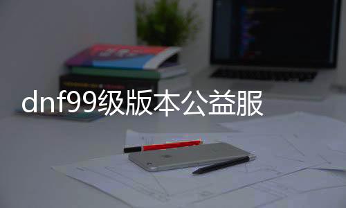 dnf99级版本公益服发布网游戏推荐，畅玩最新版本的DNF公益服发布网